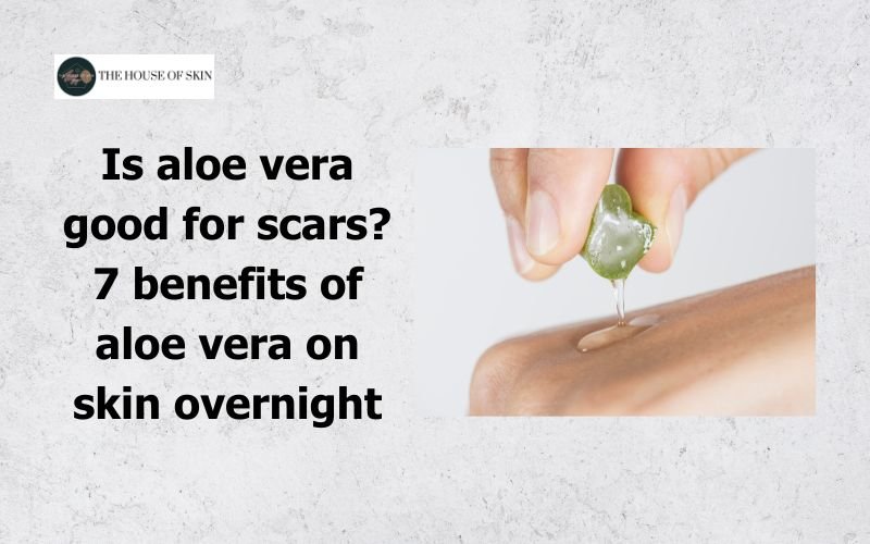 Is aloe vera good for scars 7 benefits of aloe vera on skin overnight
